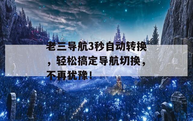 老三导航3秒自动转换，轻松搞定导航切换，不再犹豫！