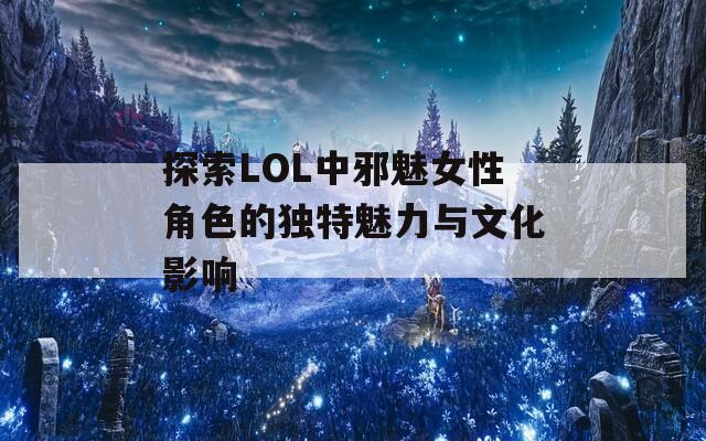 探索LOL中邪魅女性角色的独特魅力与文化影响