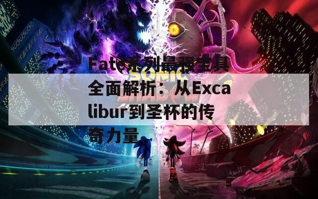 Fate系列最强宝具全面解析：从Excalibur到圣杯的传奇力量