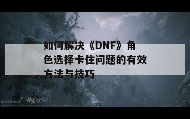 如何解决《DNF》角色选择卡住问题的有效方法与技巧