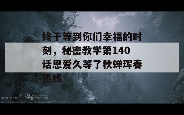 终于等到你们幸福的时刻，秘密教学第140话恩爱久等了秋蝉珲春热线