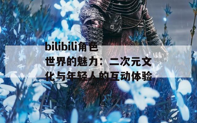 bilibili角色世界的魅力：二次元文化与年轻人的互动体验