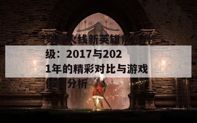 穿越火线新英雄角色升级：2017与2021年的精彩对比与游戏体验分析