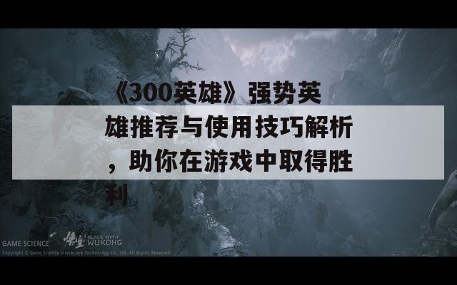 《300英雄》强势英雄推荐与使用技巧解析，助你在游戏中取得胜利