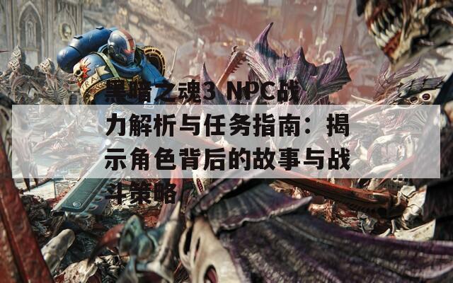 黑暗之魂3 NPC战力解析与任务指南：揭示角色背后的故事与战斗策略