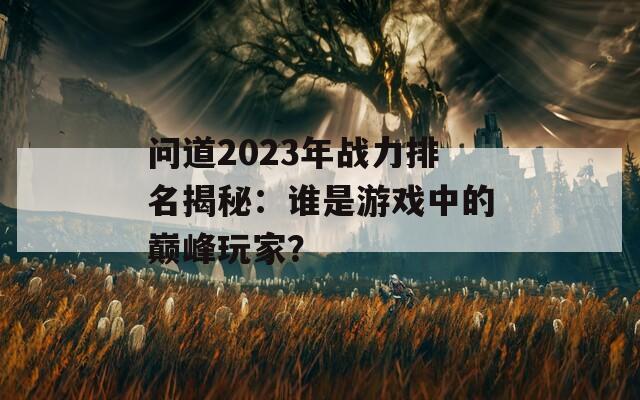 问道2023年战力排名揭秘：谁是游戏中的巅峰玩家？