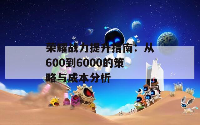 荣耀战力提升指南：从600到6000的策略与成本分析