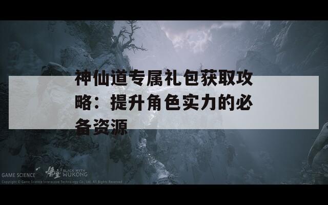 神仙道专属礼包获取攻略：提升角色实力的必备资源