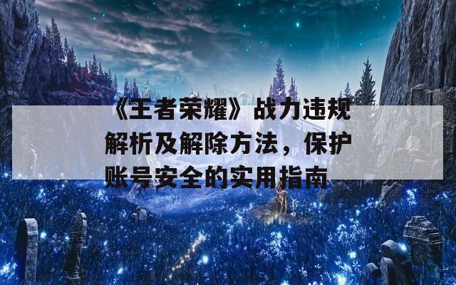 《王者荣耀》战力违规解析及解除方法，保护账号安全的实用指南