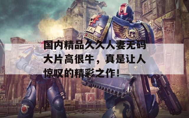 国内精品久久人妻无码大片高很牛，真是让人惊叹的精彩之作！