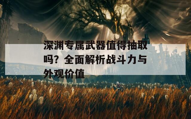 深渊专属武器值得抽取吗？全面解析战斗力与外观价值