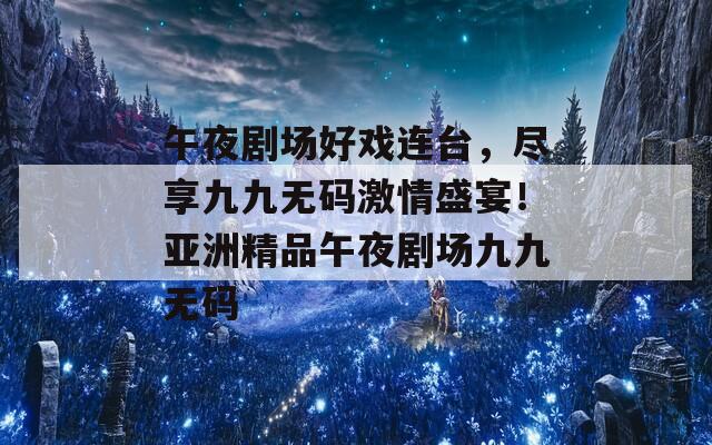 午夜剧场好戏连台，尽享九九无码激情盛宴！亚洲精品午夜剧场九九无码