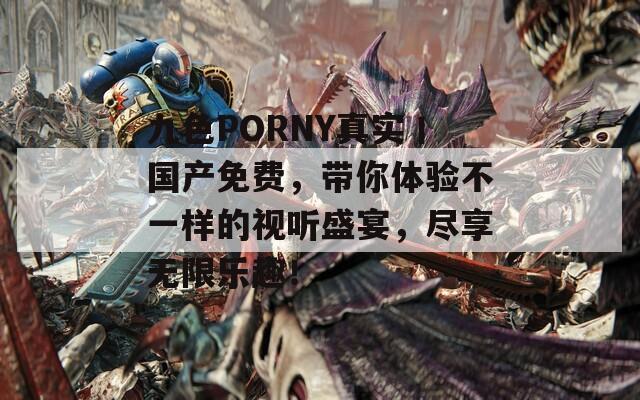 九色PORNY真实丨国产免费，带你体验不一样的视听盛宴，尽享无限乐趣！