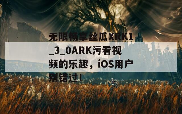 无限畅享丝瓜XRK1_3_0ARK污看视频的乐趣，iOS用户别错过！