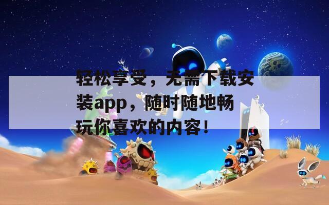 轻松享受，无需下载安装app，随时随地畅玩你喜欢的内容！