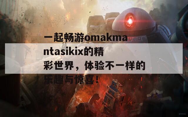 一起畅游omakmantasikix的精彩世界，体验不一样的乐趣与惊喜！