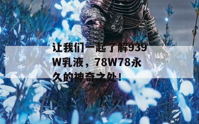 让我们一起了解939W乳液，78W78永久的神奇之处！