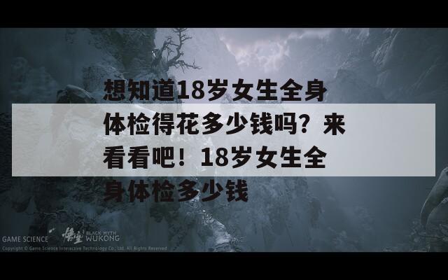 想知道18岁女生全身体检得花多少钱吗？来看看吧！18岁女生全身体检多少钱