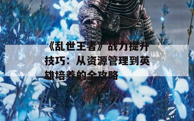 《乱世王者》战力提升技巧：从资源管理到英雄培养的全攻略