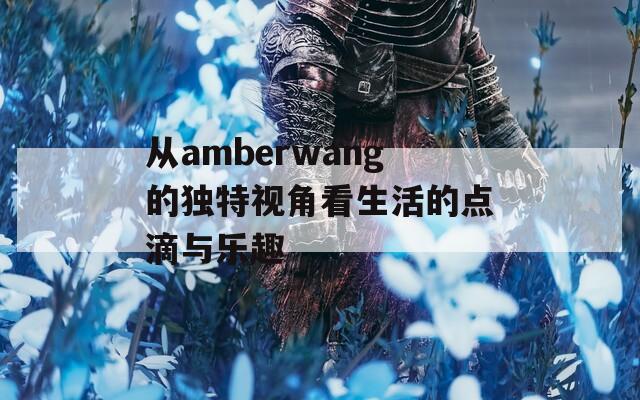 从amberwang的独特视角看生活的点滴与乐趣