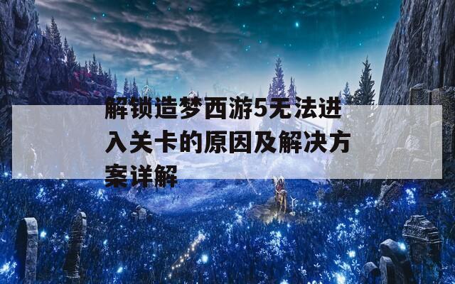 解锁造梦西游5无法进入关卡的原因及解决方案详解