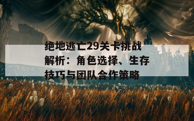 绝地逃亡29关卡挑战解析：角色选择、生存技巧与团队合作策略