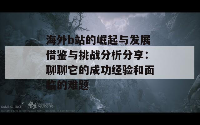 海外b站的崛起与发展借鉴与挑战分析分享：聊聊它的成功经验和面临的难题