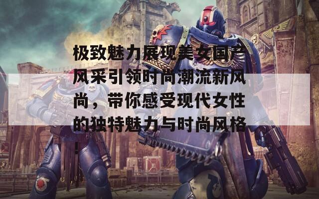 极致魅力展现美女国产风采引领时尚潮流新风尚，带你感受现代女性的独特魅力与时尚风格！