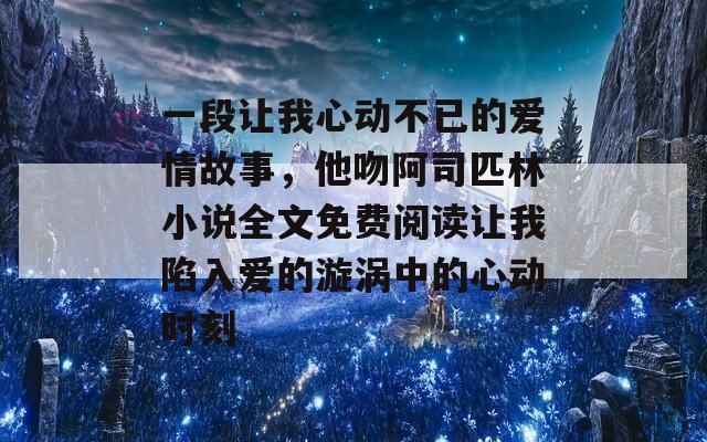 一段让我心动不已的爱情故事，他吻阿司匹林小说全文免费阅读让我陷入爱的漩涡中的心动时刻