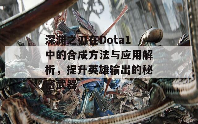 深渊之刃在Dota1中的合成方法与应用解析，提升英雄输出的秘密武器