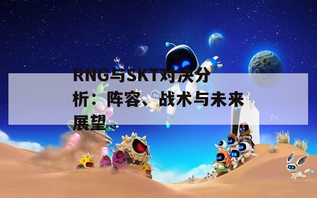 RNG与SKT对决分析：阵容、战术与未来展望