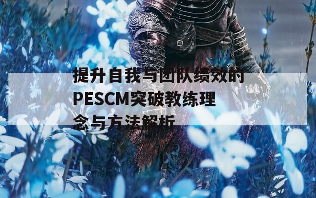 提升自我与团队绩效的PESCM突破教练理念与方法解析