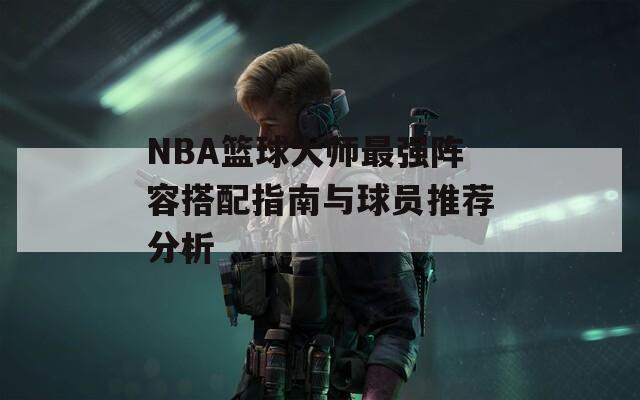 NBA篮球大师最强阵容搭配指南与球员推荐分析