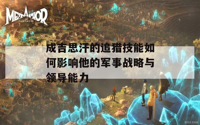 成吉思汗的追猎技能如何影响他的军事战略与领导能力