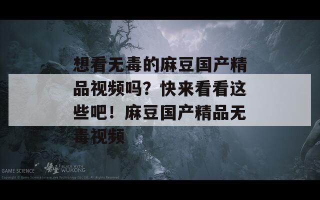 想看无毒的麻豆国产精品视频吗？快来看看这些吧！麻豆国产精品无毒视频