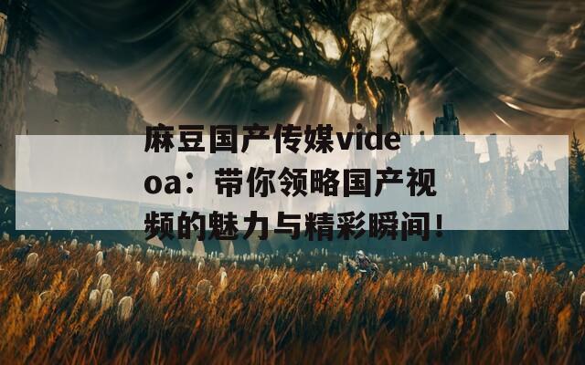 麻豆国产传媒videoa：带你领略国产视频的魅力与精彩瞬间！