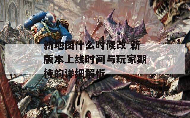 新地图什么时候改 新版本上线时间与玩家期待的详细解析