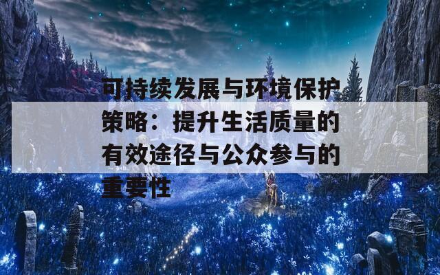 可持续发展与环境保护策略：提升生活质量的有效途径与公众参与的重要性