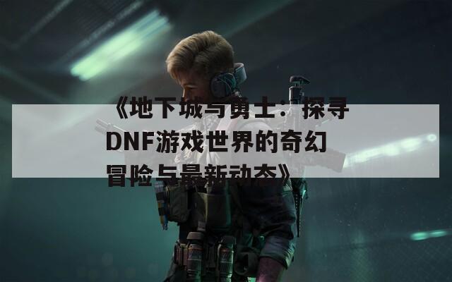 《地下城与勇士：探寻DNF游戏世界的奇幻冒险与最新动态》