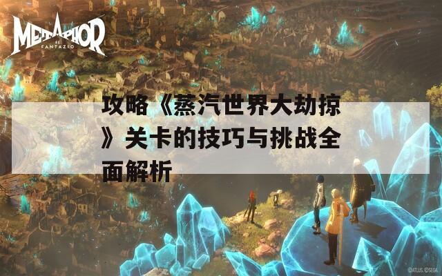 攻略《蒸汽世界大劫掠》关卡的技巧与挑战全面解析