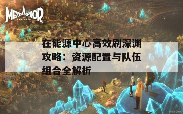 在能源中心高效刷深渊攻略：资源配置与队伍组合全解析