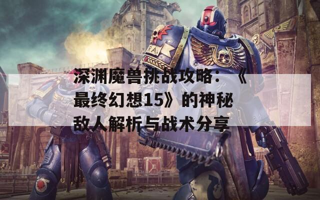 深渊魔兽挑战攻略：《最终幻想15》的神秘敌人解析与战术分享