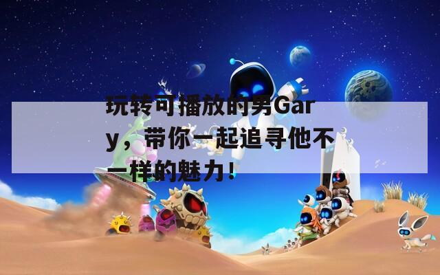 玩转可播放的男Gary，带你一起追寻他不一样的魅力！