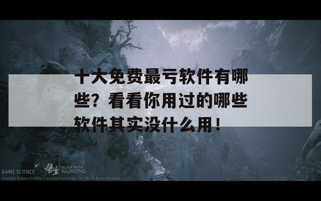 十大免费最亏软件有哪些？看看你用过的哪些软件其实没什么用！