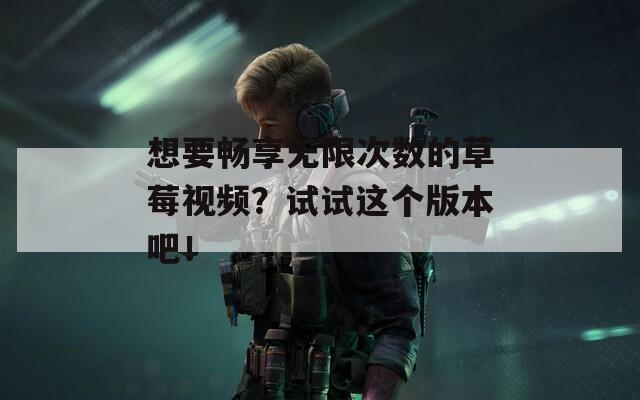 想要畅享无限次数的草莓视频？试试这个版本吧！