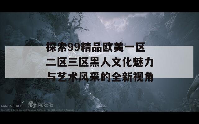 探索99精品欧美一区二区三区黑人文化魅力与艺术风采的全新视角