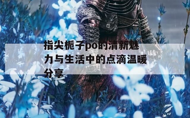 指尖栀子po的清新魅力与生活中的点滴温暖分享