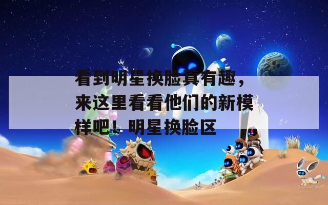 看到明星换脸真有趣，来这里看看他们的新模样吧！明星换脸区