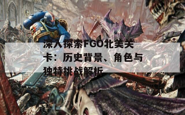 深入探索FGO北美关卡：历史背景、角色与独特挑战解析