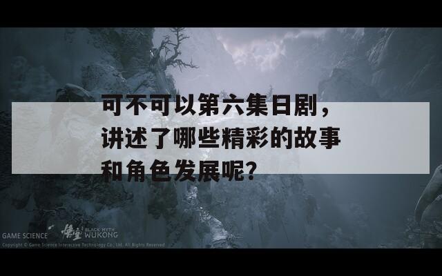 可不可以第六集日剧，讲述了哪些精彩的故事和角色发展呢？